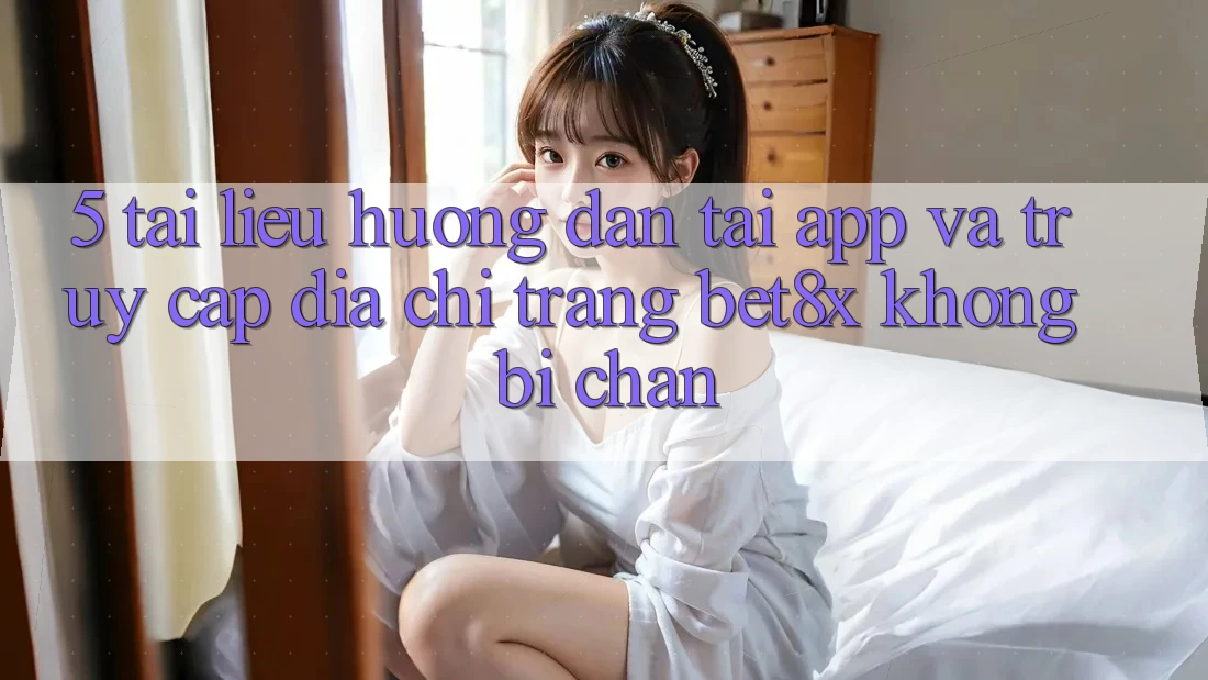 5. Tài liệu hướng dẫn Tải App Và Truy Cập Địa chỉ trang bet8x Không Bị Chặn