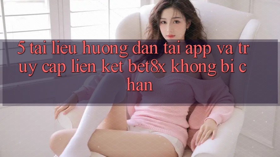 5. Tài liệu hướng dẫn Tải App Và Truy Cập Liên kết bet8x Không Bị Chặn