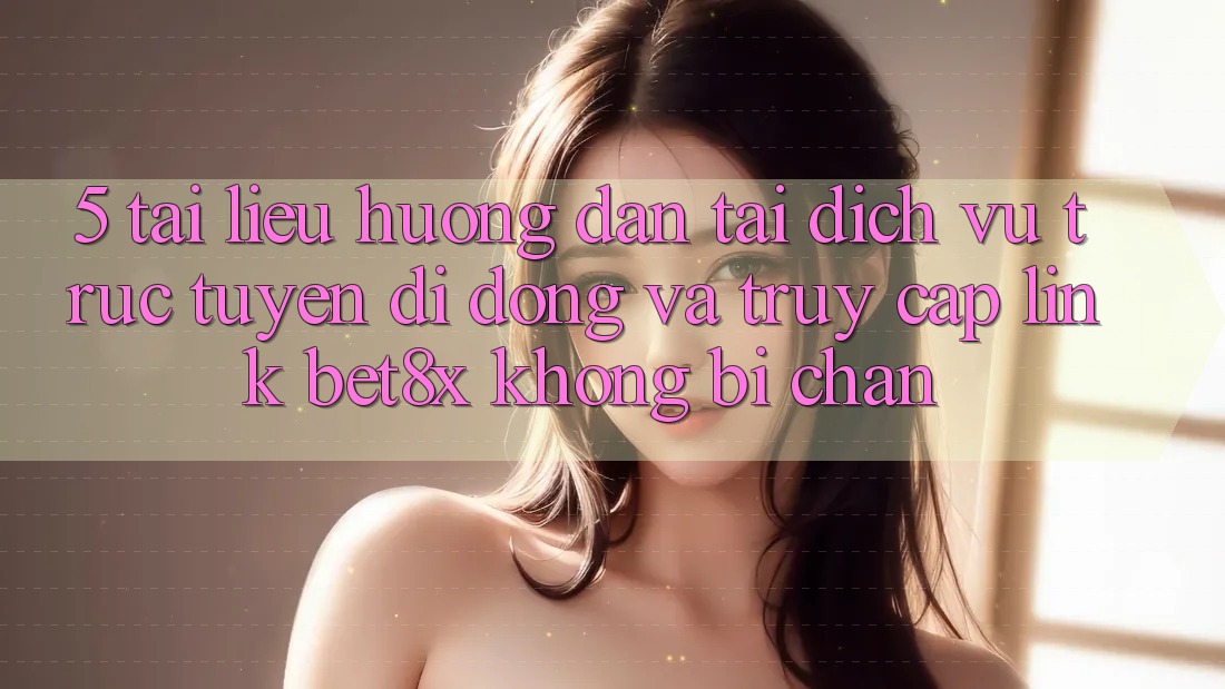 5. Tài liệu hướng dẫn Tải Dịch vụ trực tuyến di động Và Truy Cập Link bet8x Không Bị Chặn