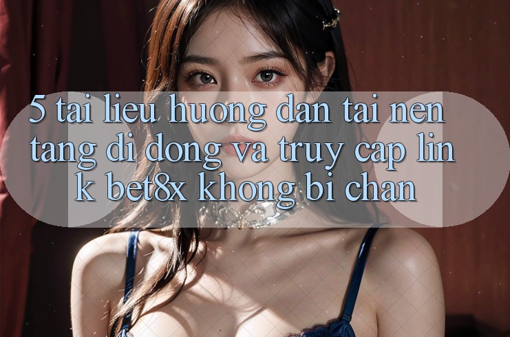 5. Tài liệu hướng dẫn Tải Nền tảng di động Và Truy Cập Link bet8x Không Bị Chặn