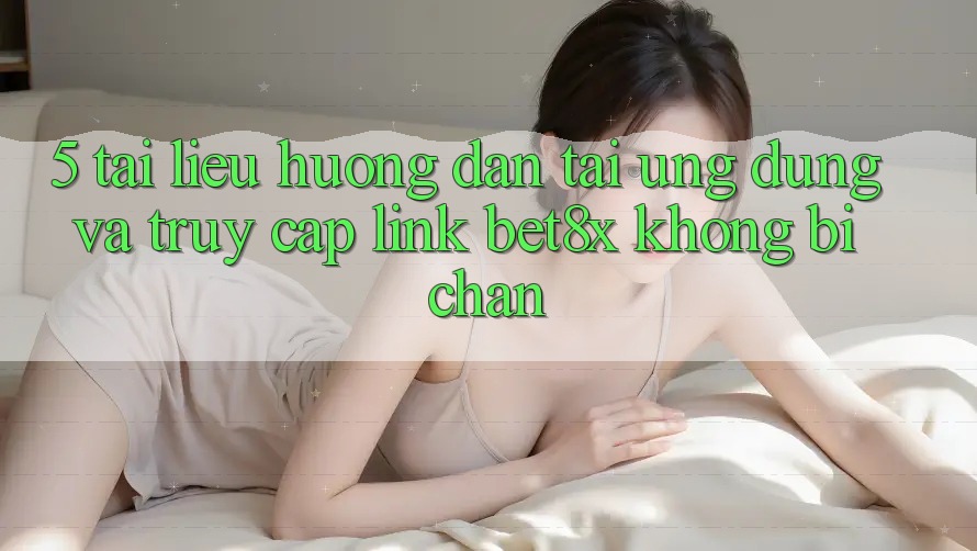 5. Tài liệu hướng dẫn Tải Ứng dụng Và Truy Cập Link bet8x Không Bị Chặn