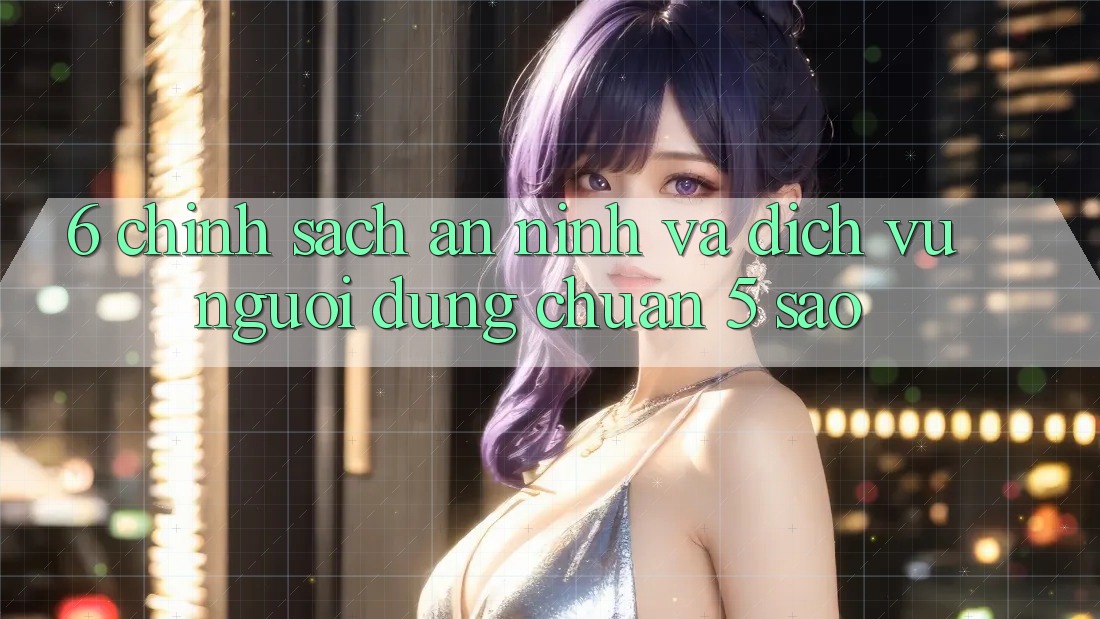 6. Chính Sách An ninh Và Dịch Vụ Người dùng Chuẩn 5 Sao