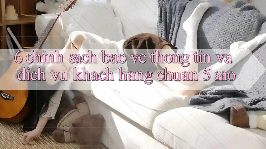 6. Chính Sách Bảo vệ thông tin Và Dịch Vụ Khách Hàng Chuẩn 5 Sao