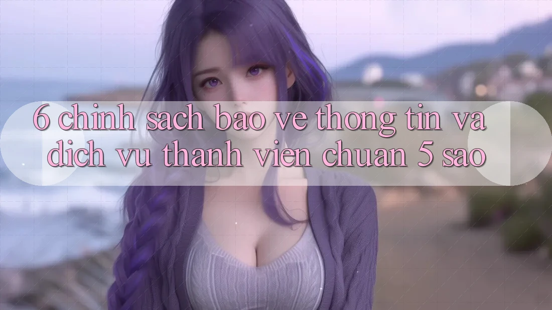 6. Chính Sách Bảo vệ thông tin Và Dịch Vụ Thành viên Chuẩn 5 Sao