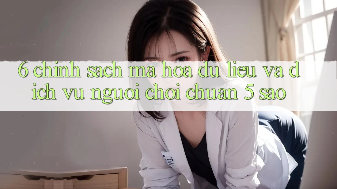 6. Chính Sách Mã hóa dữ liệu Và Dịch Vụ Người chơi Chuẩn 5 Sao