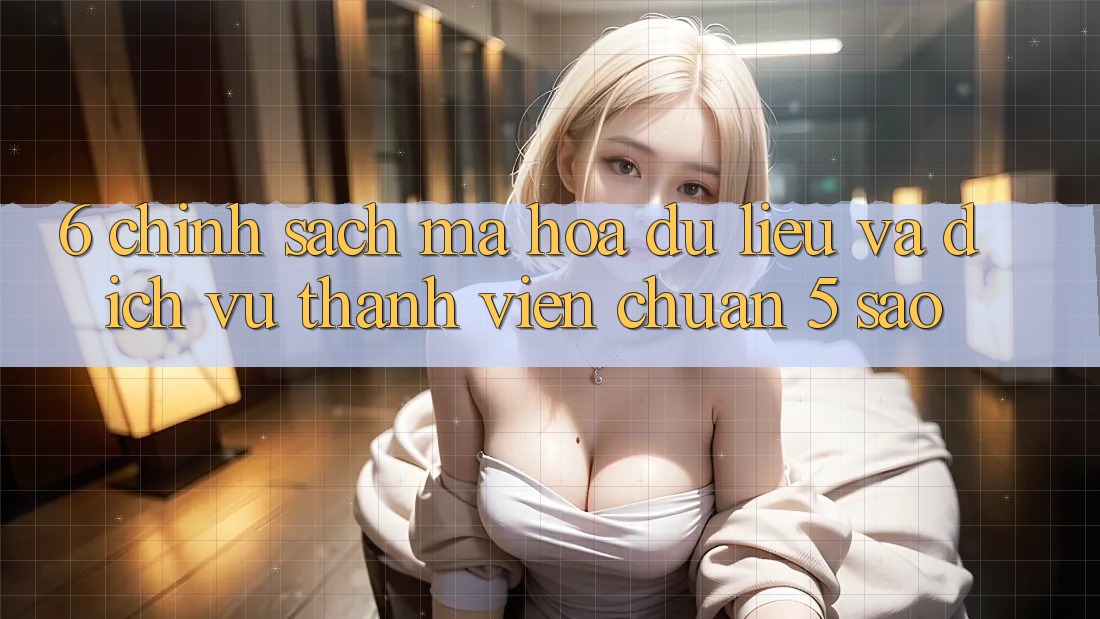 6. Chính Sách Mã hóa dữ liệu Và Dịch Vụ Thành viên Chuẩn 5 Sao