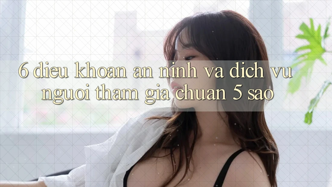 6. Điều khoản An ninh Và Dịch Vụ Người tham gia Chuẩn 5 Sao