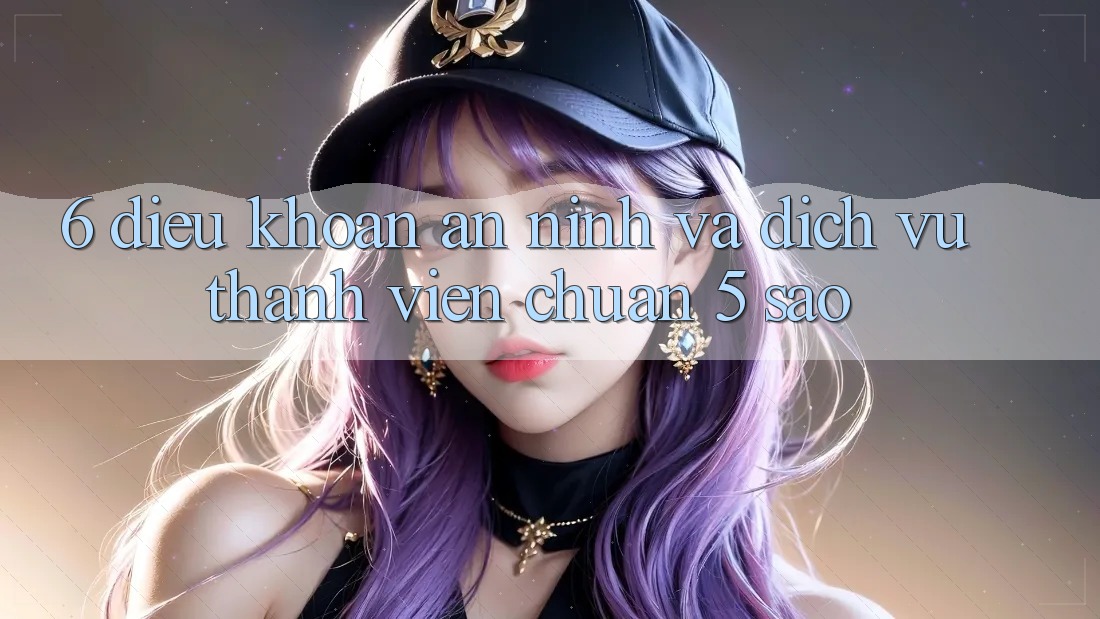 6. Điều khoản An ninh Và Dịch Vụ Thành viên Chuẩn 5 Sao