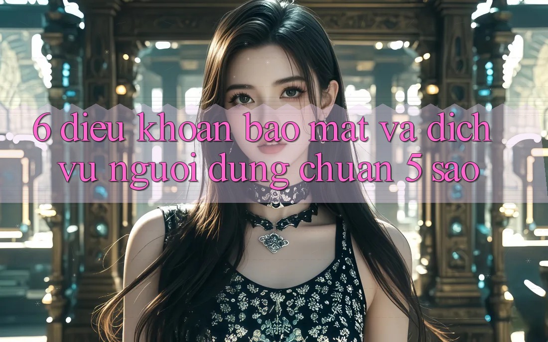 6. Điều khoản Bảo Mật Và Dịch Vụ Người dùng Chuẩn 5 Sao