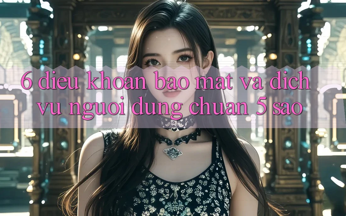 6. Điều khoản Bảo Mật Và Dịch Vụ Người dùng Chuẩn 5 Sao