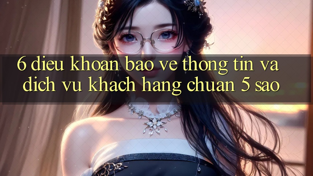 6. Điều khoản Bảo vệ thông tin Và Dịch Vụ Khách Hàng Chuẩn 5 Sao