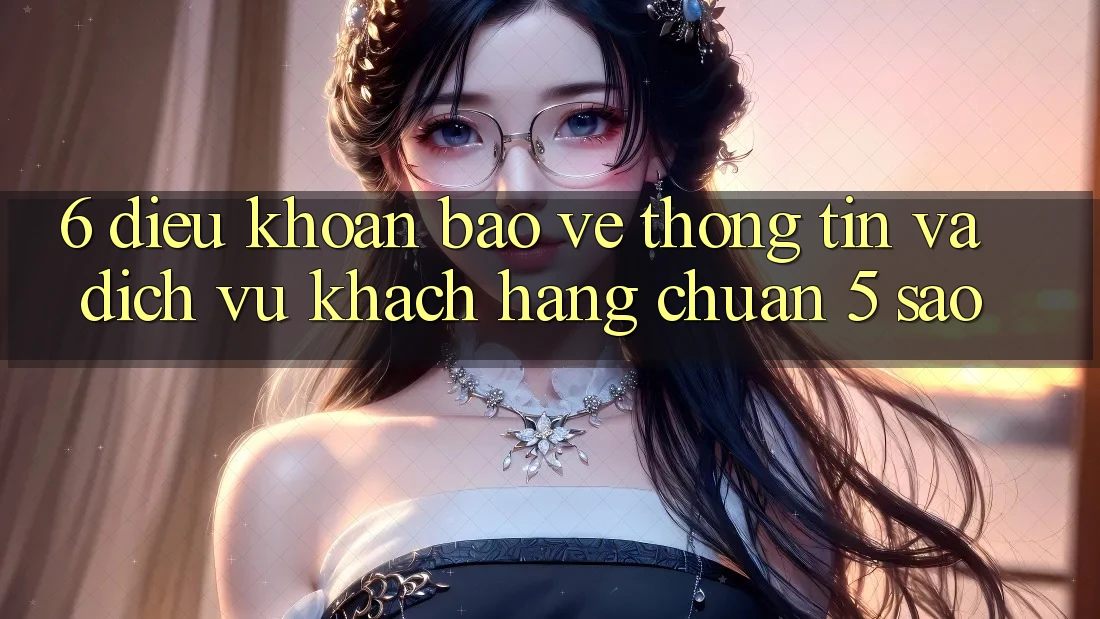 6. Điều khoản Bảo vệ thông tin Và Dịch Vụ Khách Hàng Chuẩn 5 Sao