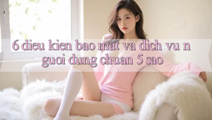 6. Điều kiện Bảo Mật Và Dịch Vụ Người dùng Chuẩn 5 Sao