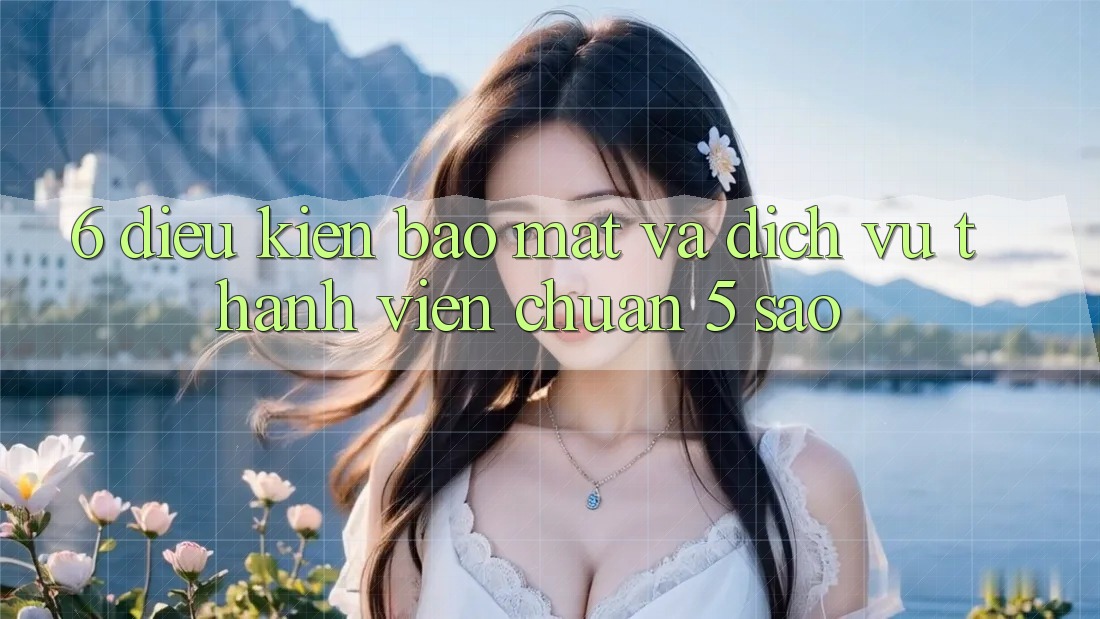 6. Điều kiện Bảo Mật Và Dịch Vụ Thành viên Chuẩn 5 Sao