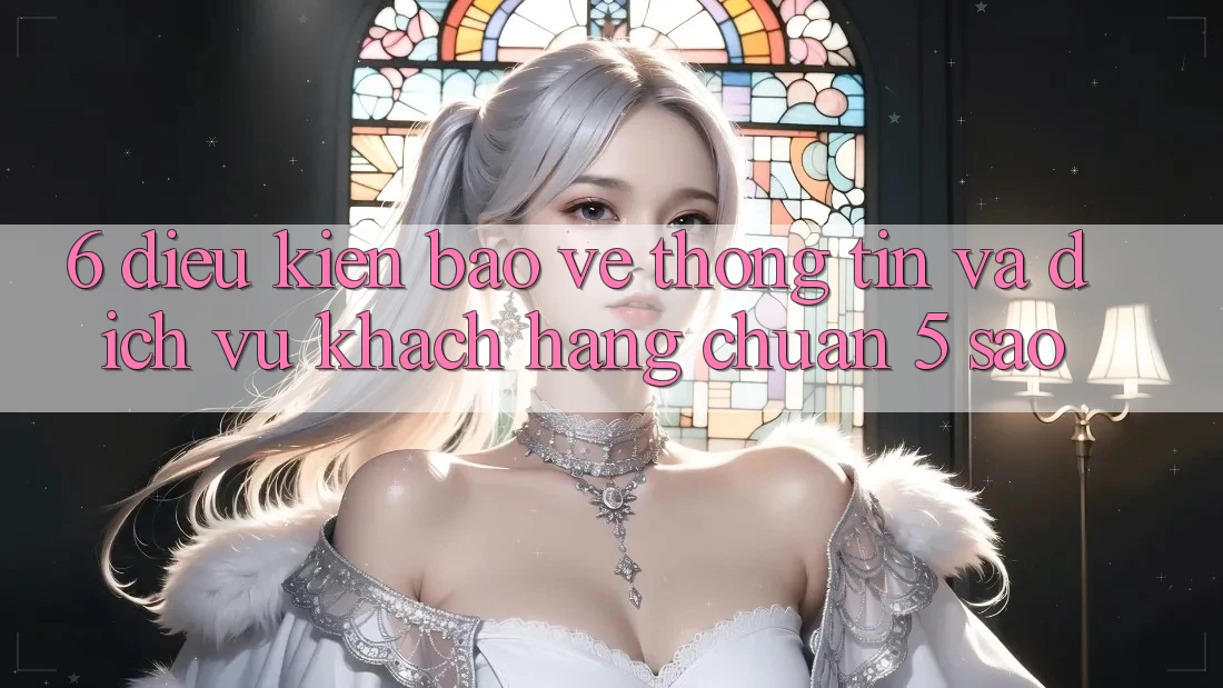 6. Điều kiện Bảo vệ thông tin Và Dịch Vụ Khách Hàng Chuẩn 5 Sao