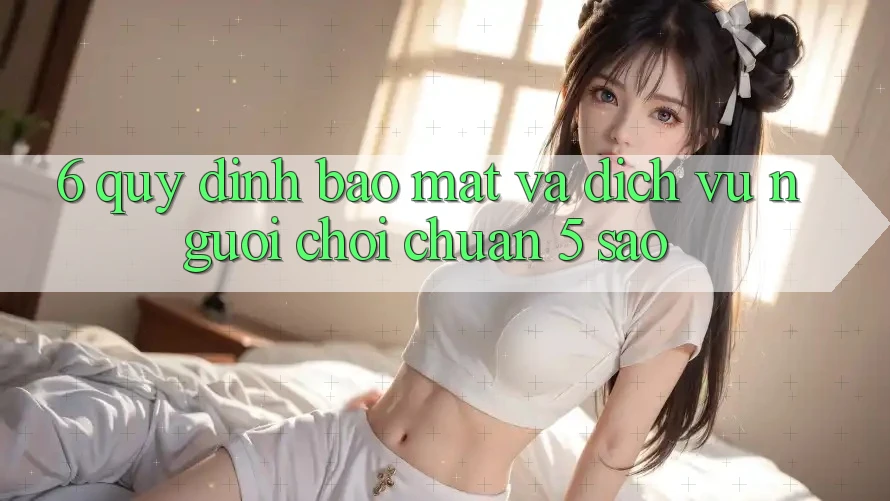 6. Quy định Bảo Mật Và Dịch Vụ Người chơi Chuẩn 5 Sao