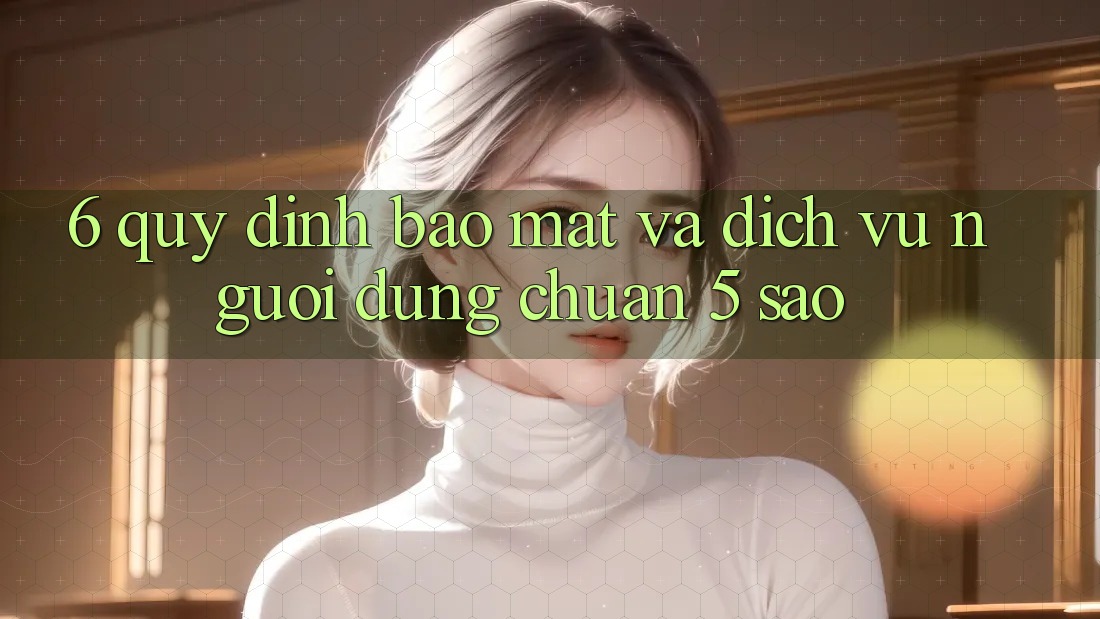 6. Quy định Bảo Mật Và Dịch Vụ Người dùng Chuẩn 5 Sao