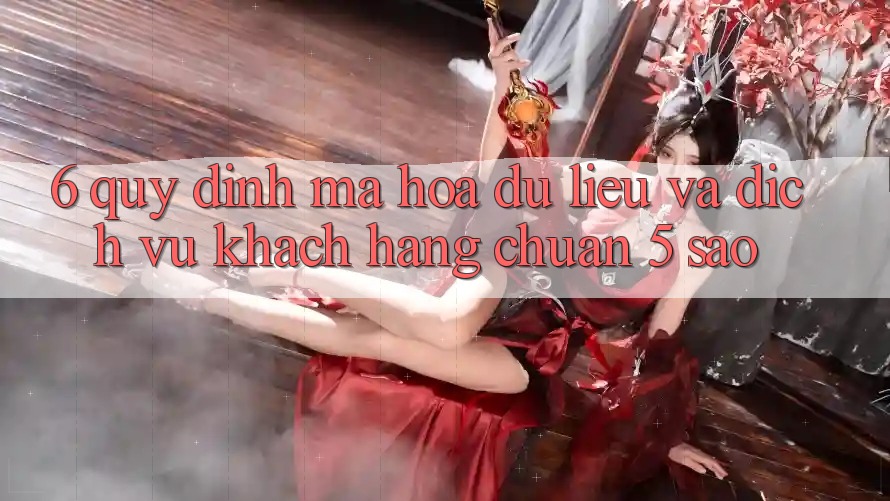 6. Quy định Mã hóa dữ liệu Và Dịch Vụ Khách Hàng Chuẩn 5 Sao