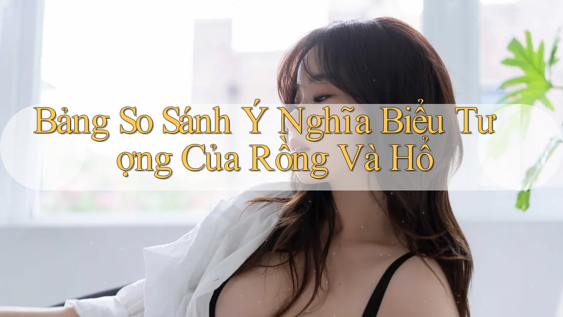 Bảng So Sánh Ý Nghĩa Biểu Tượng Của Rồng Và Hổ