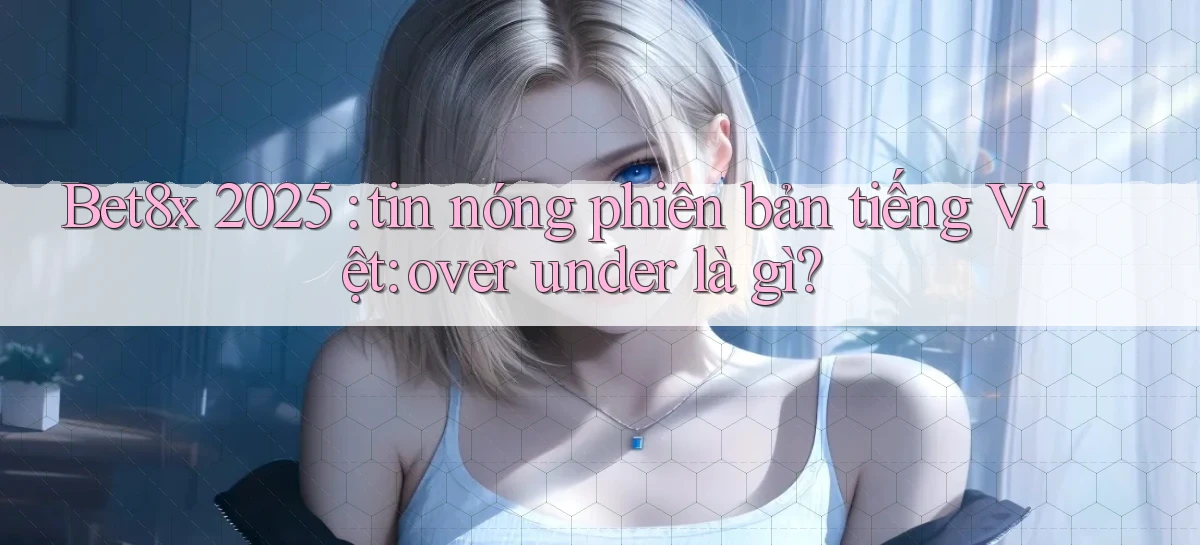Bet8x 2025 tin nóng phiên bản tiếng Việt over under là gì