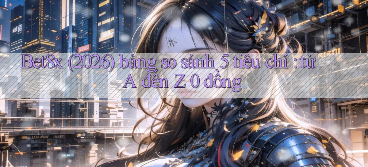 Bet8x (2026) bảng so sánh 5 tiêu chí từ A đến Z 0 đồng