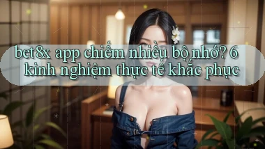 bet8x app chiếm nhiều bộ nhớ 6 kinh nghiệm thực tế khắc phục