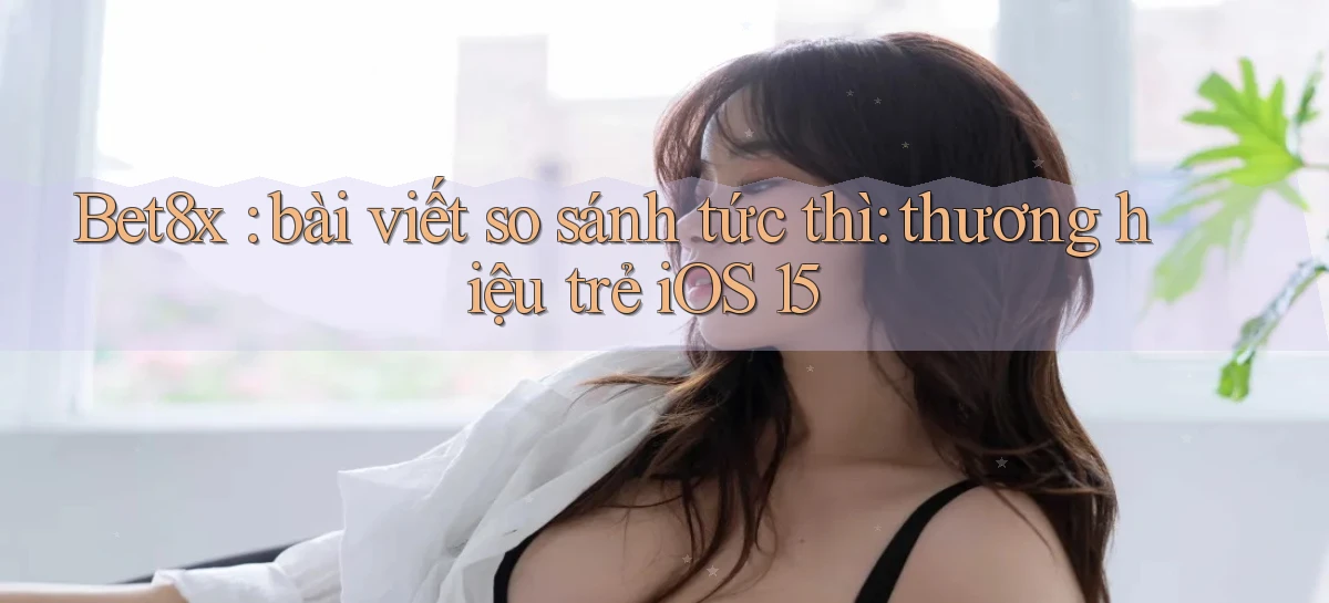 Bet8x bài viết so sánh tức thì thương hiệu trẻ iOS 15