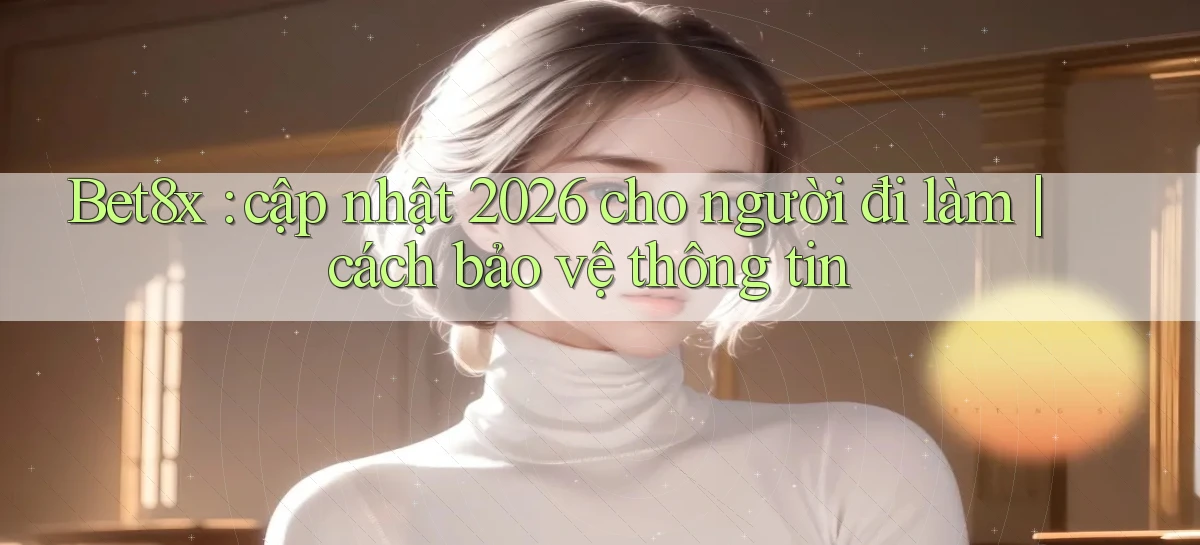 Bet8x cập nhật 2026 cho người đi làm cách bảo vệ thông tin