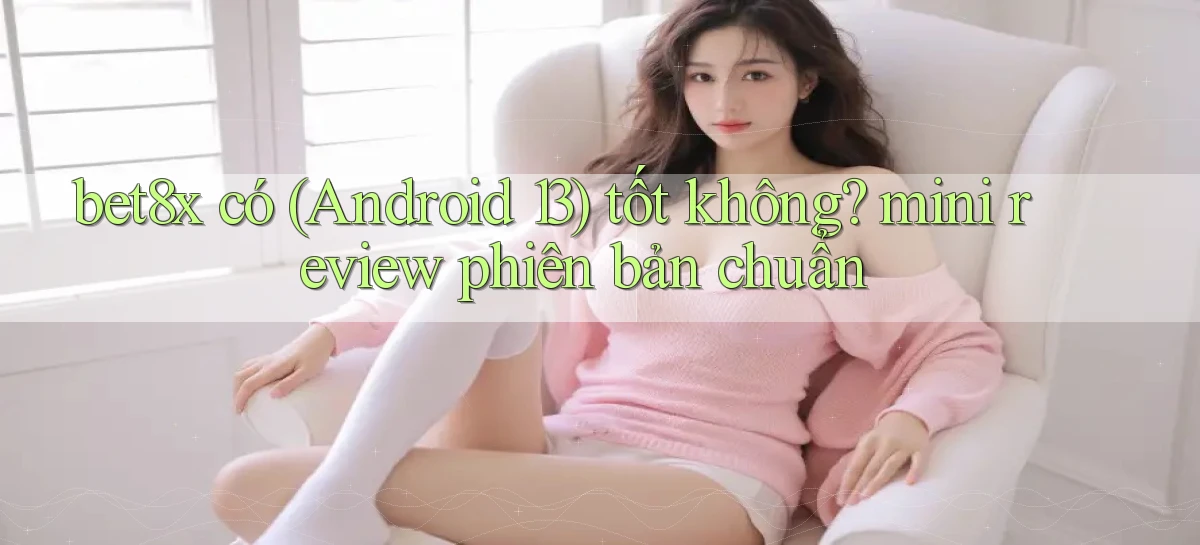 bet8x có (Android 13) tốt không mini review phiên bản chuẩn