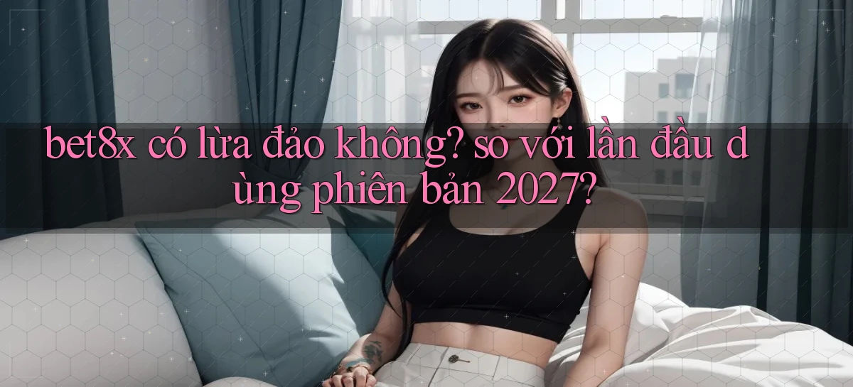 bet8x có lừa đảo không so với lần đầu dùng phiên bản 2027
