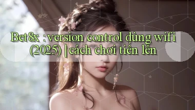 Bet8x version control dùng wifi (2025) cách chơi tiến lên