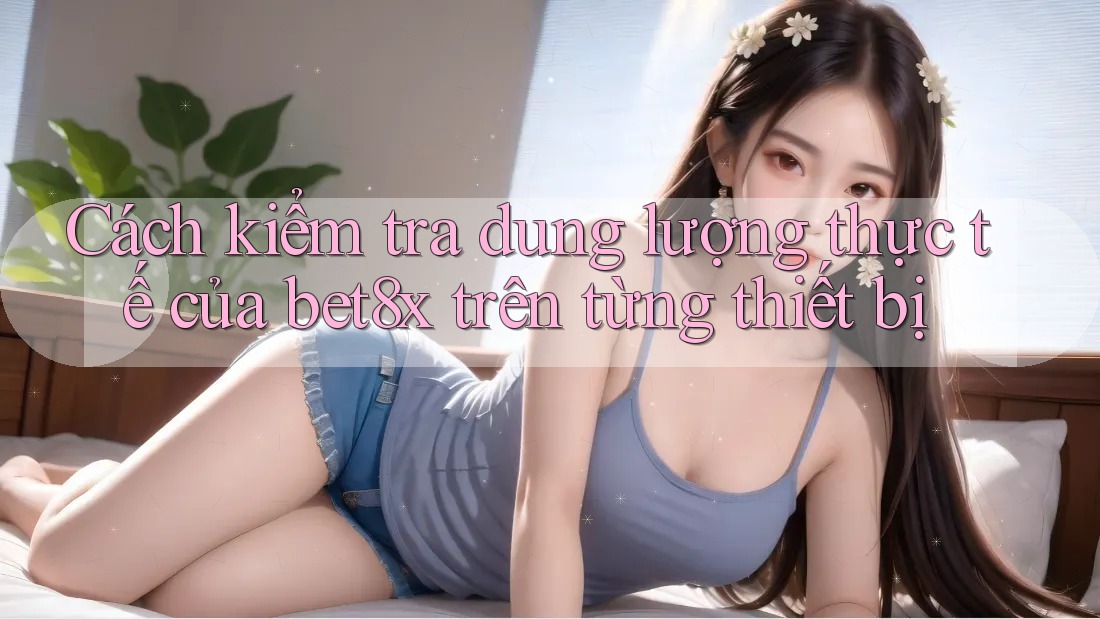 Cách kiểm tra dung lượng thực tế của bet8x trên từng thiết bị