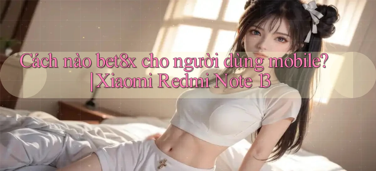 Cách nào bet8x cho người dùng mobile Xiaomi Redmi Note 13
