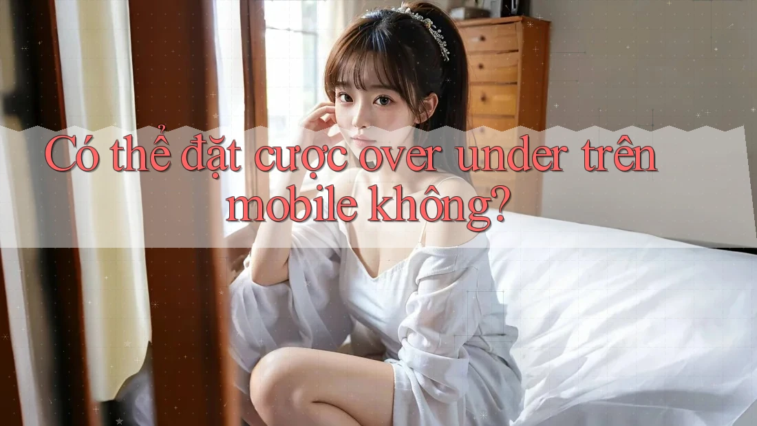 Có thể đặt cược over under trên mobile không?