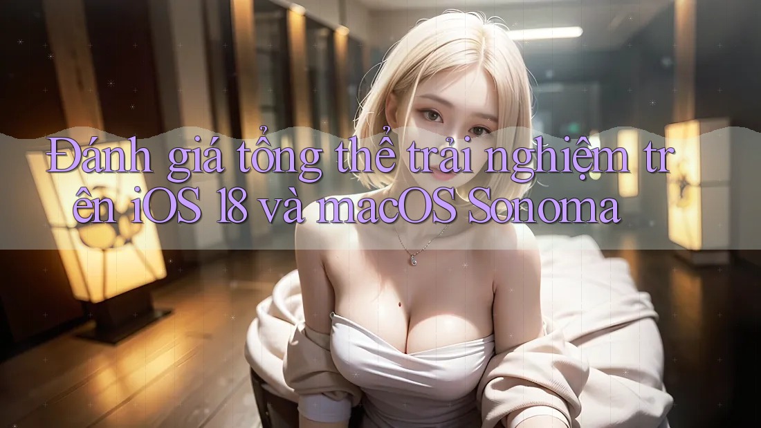 Đánh giá tổng thể trải nghiệm trên iOS 18 và macOS Sonoma