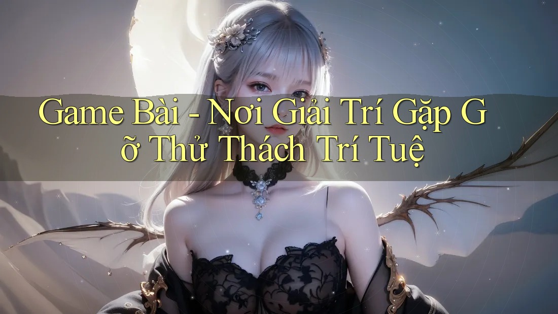 Game Bài - Nơi Giải Trí Gặp Gỡ Thử Thách Trí Tuệ