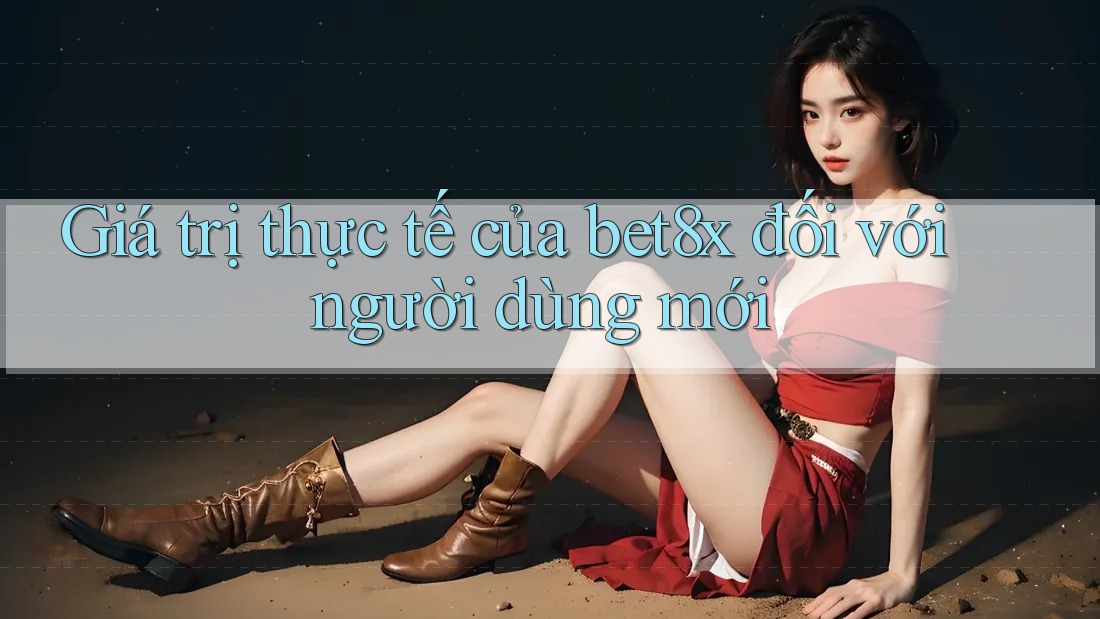 Giá trị thực tế của bet8x đối với người dùng mới