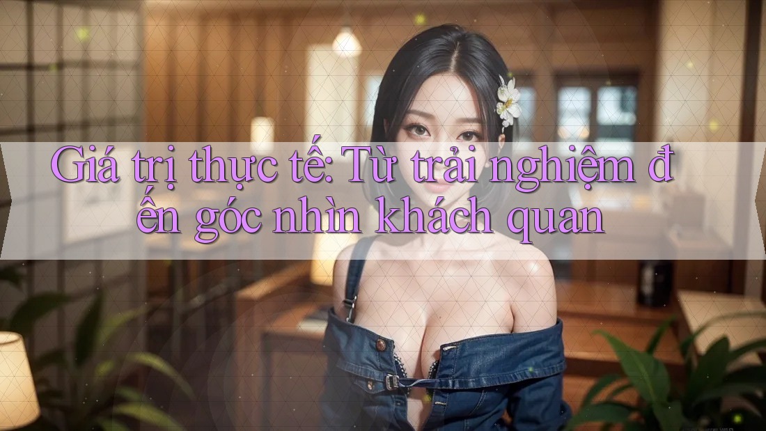 Giá trị thực tế: Từ trải nghiệm đến góc nhìn khách quan