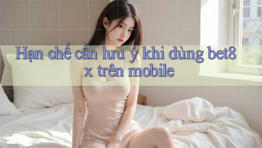 Hạn chế cần lưu ý khi dùng bet8x trên mobile