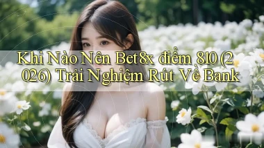 Khi nào nên bet8x điểm 810 (2026) trải nghiệm rút về bank