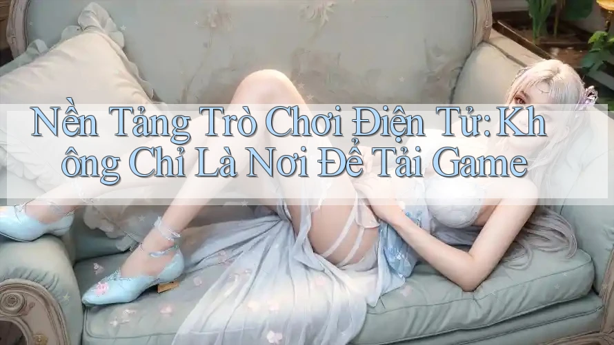 Nền Tảng Trò Chơi Điện Tử: Không Chỉ Là Nơi Để Tải Game
