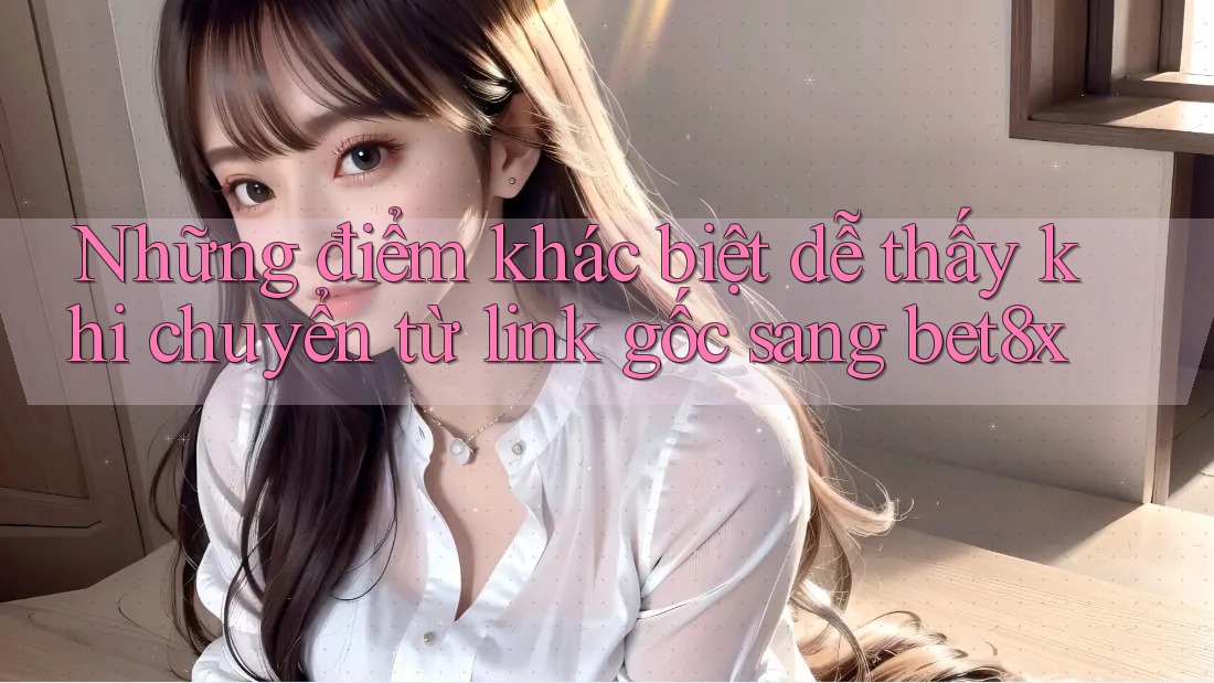 Những điểm khác biệt dễ thấy khi chuyển từ link gốc sang bet8x