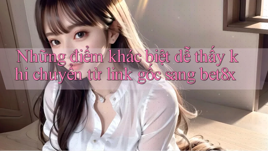 Những điểm khác biệt dễ thấy khi chuyển từ link gốc sang bet8x Những điểm khác biệt dễ thấy khi chuyển từ link gốc sang bet8x