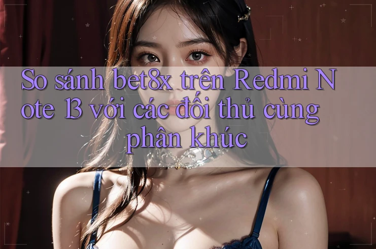 So sánh bet8x trên Redmi Note 13 với các đối thủ cùng phân khúc