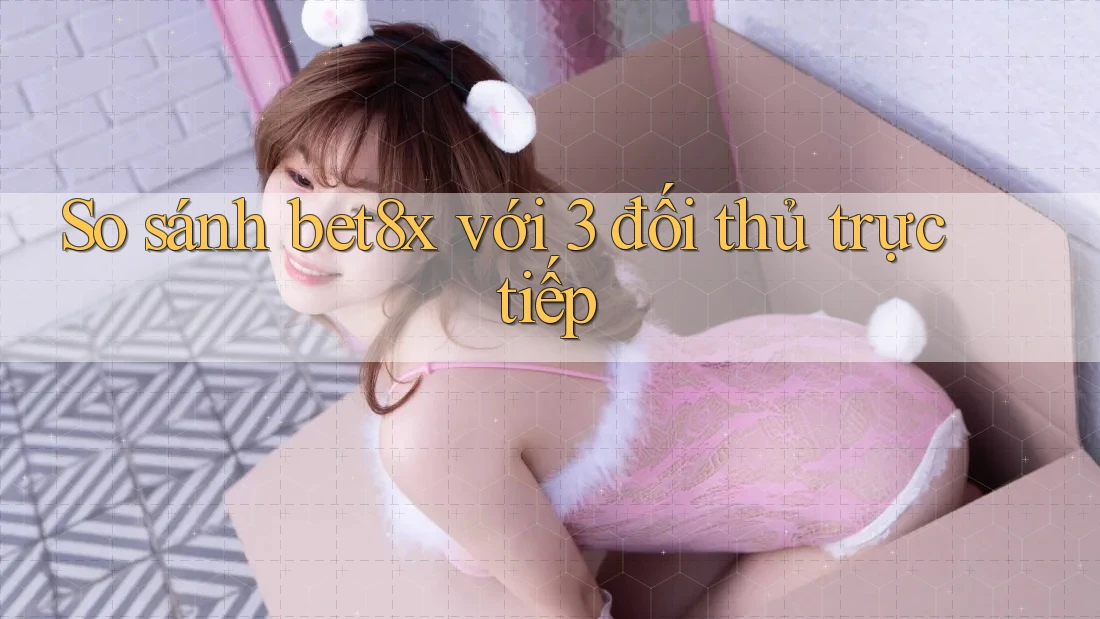 So sánh bet8x với 3 đối thủ trực tiếp