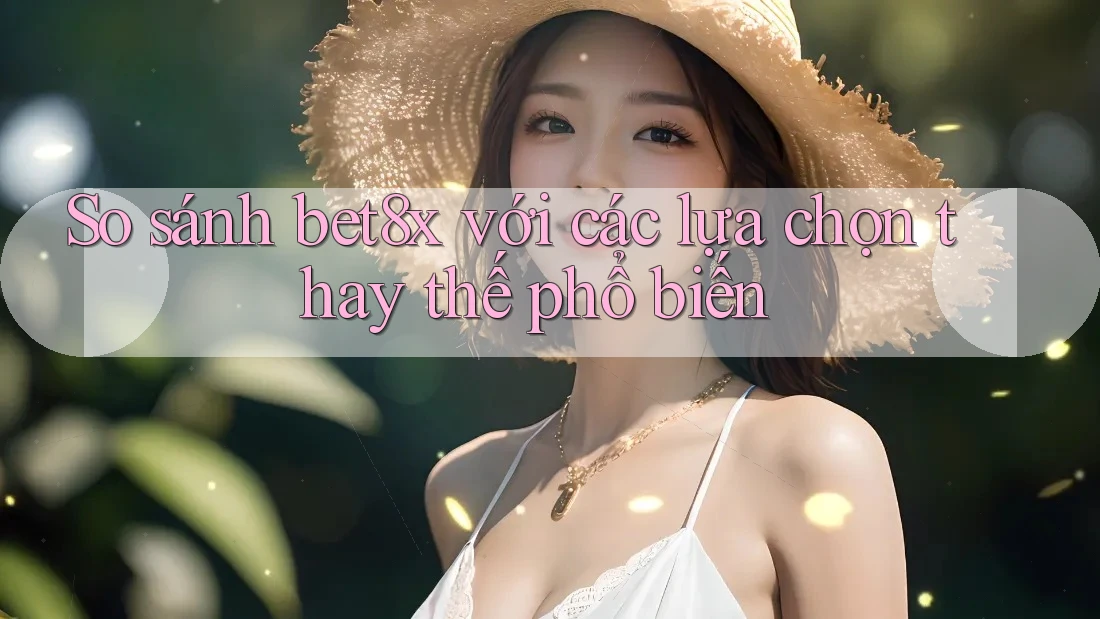 So sánh bet8x với các lựa chọn thay thế phổ biến