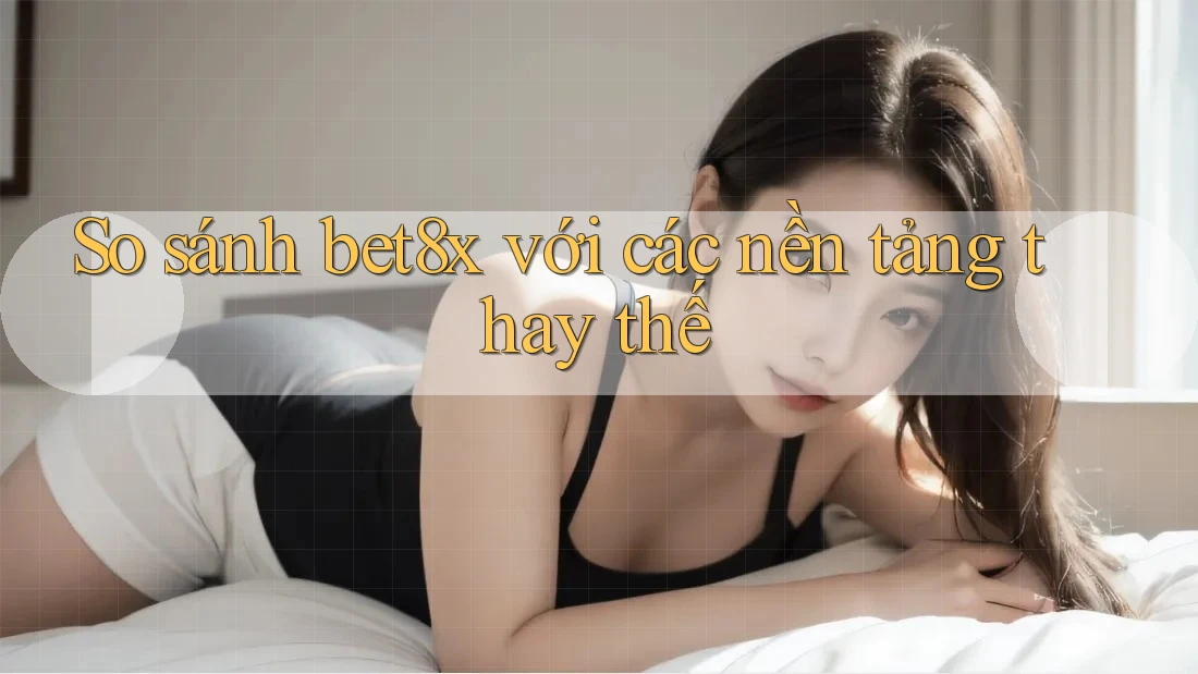 So sánh bet8x với các nền tảng thay thế