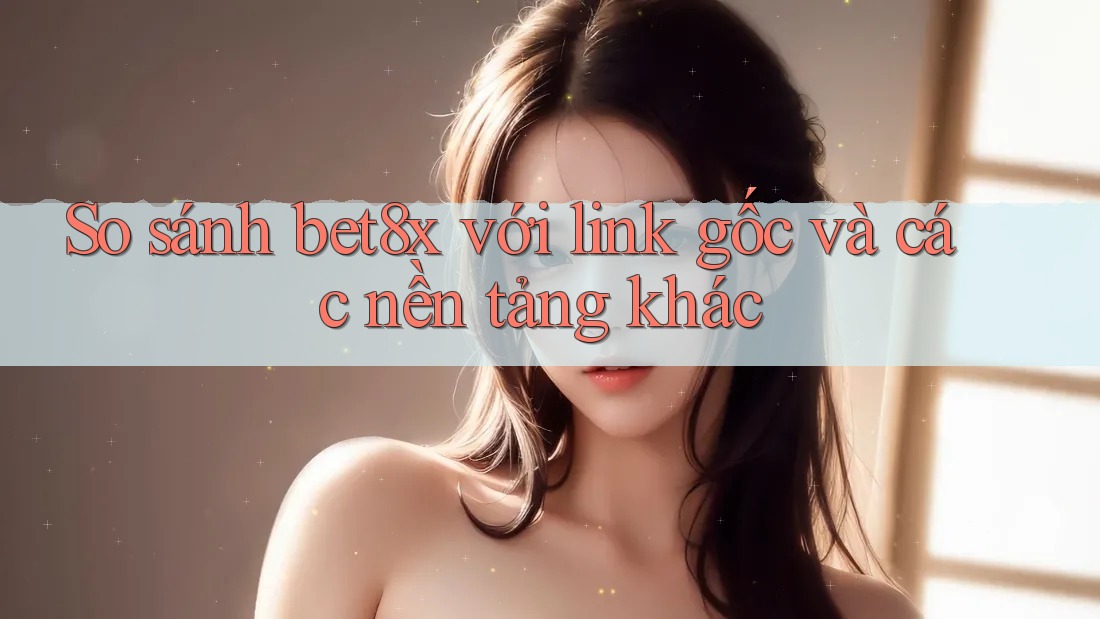 So sánh bet8x với link gốc và các nền tảng khác