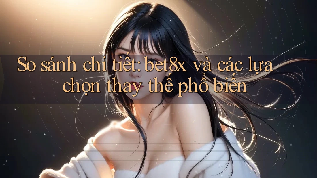 So sánh chi tiết: bet8x và các lựa chọn thay thế phổ biến