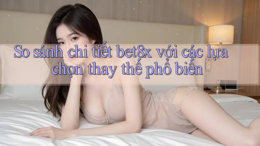 So sánh chi tiết bet8x với các lựa chọn thay thế phổ biến